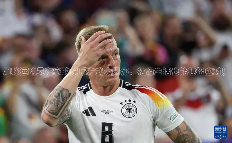 耀世登录入口歌力思足球运动员在家的娱乐方式大揭秘，枯燥生活也能轻松应对！