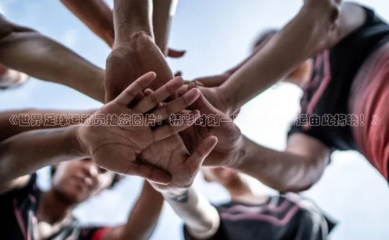 耀世娱乐注册登录中文在线《世界足球运动员抽签图片：精彩时刻一览，球星命运由此揭晓！》