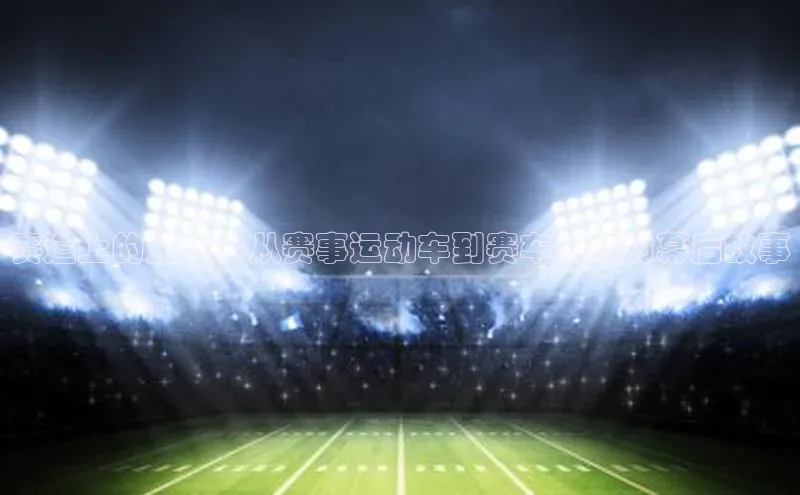 赛道上的王者：从赛事运动车到赛车传奇的幕后故事