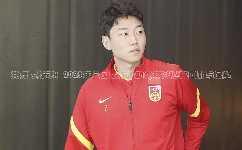 共舞民族魂：2023年全国民族运动会精彩赛事回顾与展望