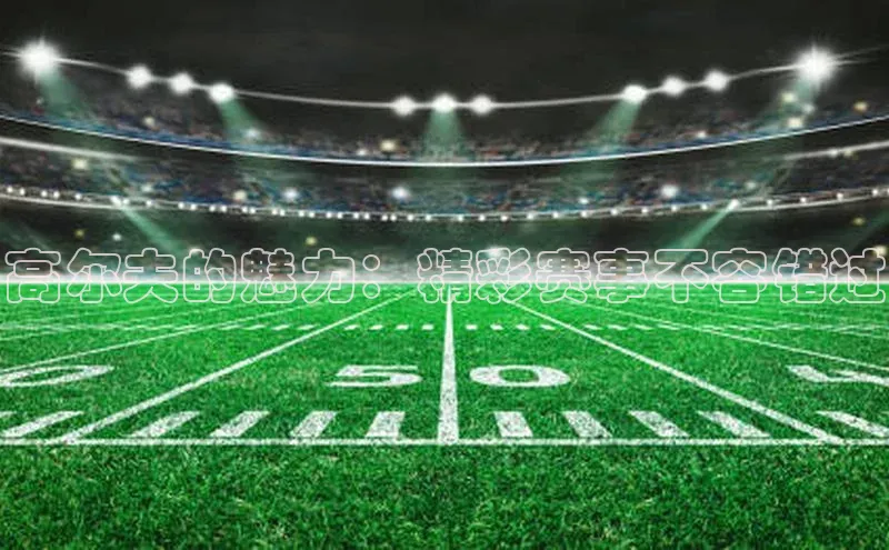 高尔夫的魅力：精彩赛事不容错过